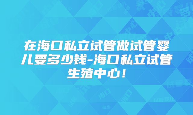 在海口私立试管做试管婴儿要多少钱-海口私立试管生殖中心！