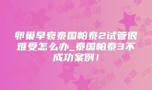 卵巢早衰泰国帕泰2试管很难受怎么办_泰国帕泰3不成功案例！