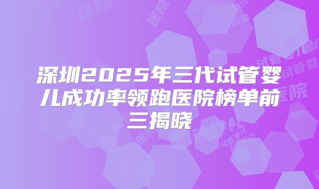 深圳2025年三代试管婴儿成功率领跑医院榜单前三揭晓