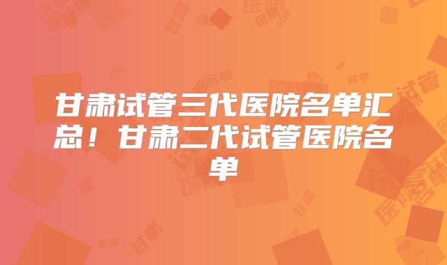 甘肃试管三代医院名单汇总！甘肃二代试管医院名单