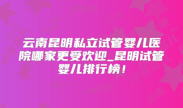 云南昆明私立试管婴儿医院哪家更受欢迎_昆明试管婴儿排行榜！