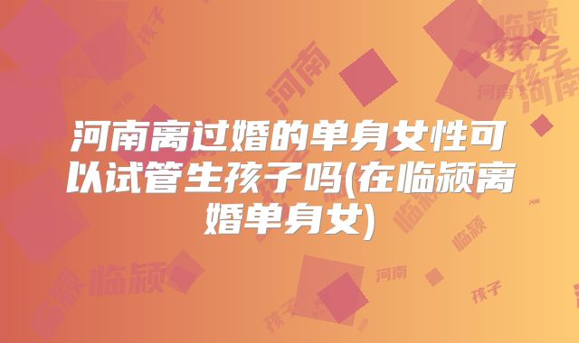 河南离过婚的单身女性可以试管生孩子吗(在临颍离婚单身女)