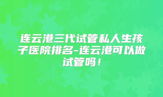 连云港三代试管私人生孩子医院排名-连云港可以做试管吗！