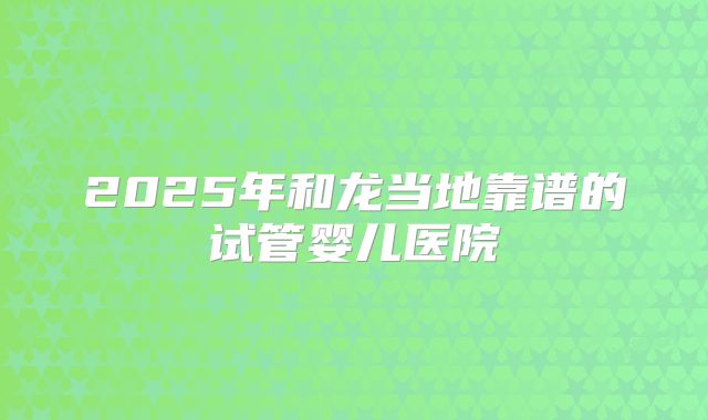 2025年和龙当地靠谱的试管婴儿医院