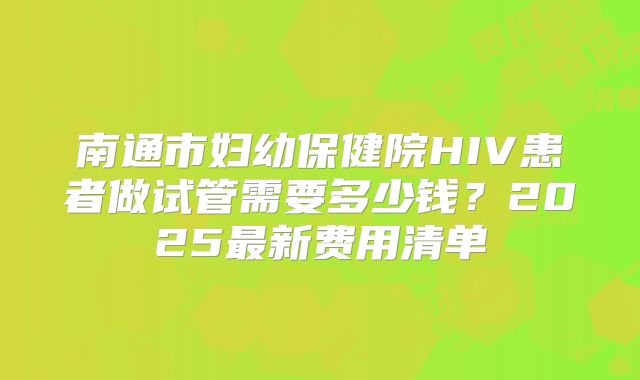 南通市妇幼保健院HIV患者做试管需要多少钱？2025最新费用清单