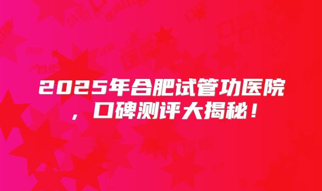 2025年合肥试管功医院，口碑测评大揭秘！
