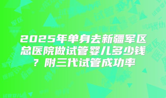 2025年单身去新疆军区总医院做试管婴儿多少钱?附三代试管成功率