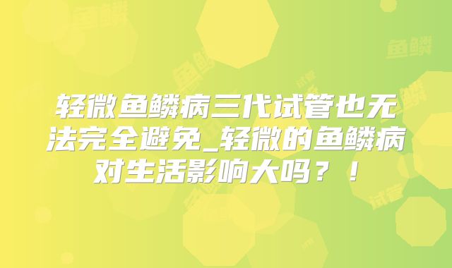 轻微鱼鳞病三代试管也无法完全避免_轻微的鱼鳞病对生活影响大吗？！