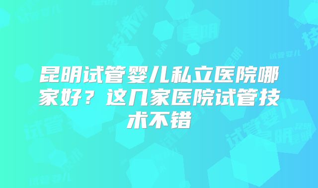 昆明试管婴儿私立医院哪家好？这几家医院试管技术不错
