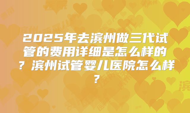 2025年去滨州做三代试管的费用详细是怎么样的？滨州试管婴儿医院怎么样？
