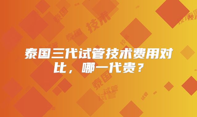 泰国三代试管技术费用对比,哪一代贵?