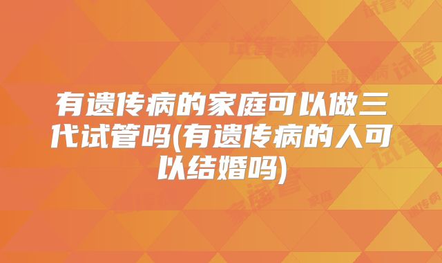 有遗传病的家庭可以做三代试管吗(有遗传病的人可以结婚吗)