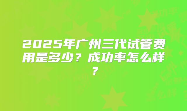 2025年广州三代试管费用是多少？成功率怎么样？