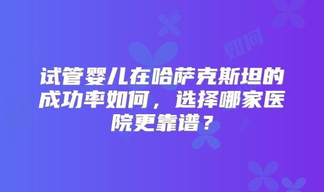 试管婴儿在哈萨克斯坦的成功率如何，选择哪家医院更靠谱？