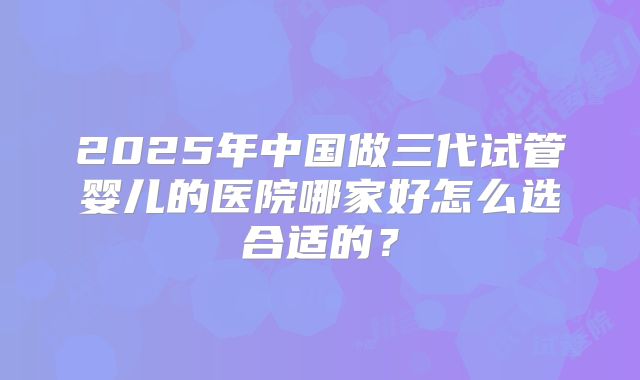 2025年中国做三代试管婴儿的医院哪家好怎么选合适的?