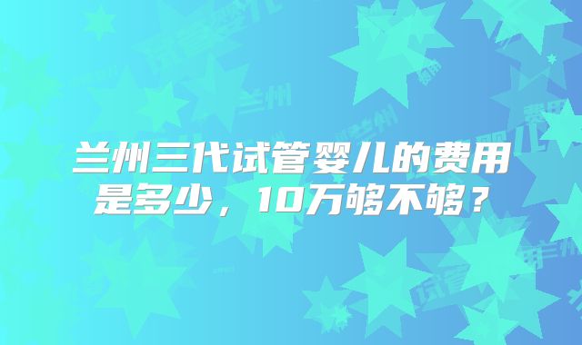 兰州三代试管婴儿的费用是多少，10万够不够？