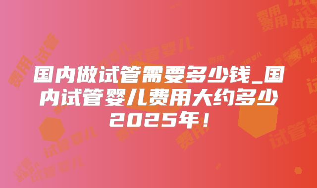 国内做试管需要多少钱_国内试管婴儿费用大约多少2025年!