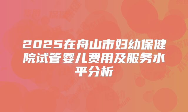2025在舟山市妇幼保健院试管婴儿费用及服务水平分析