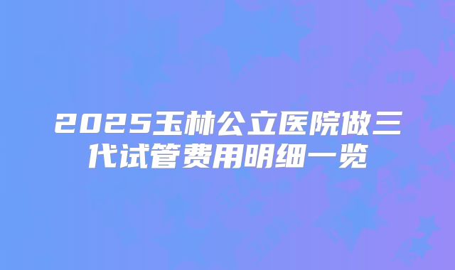 2025玉林公立医院做三代试管费用明细一览