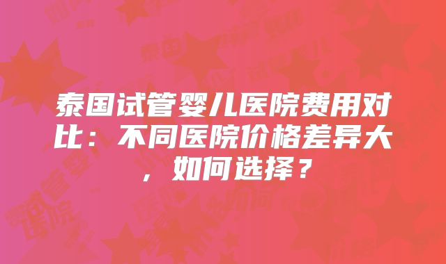 泰国试管婴儿医院费用对比:不同医院价格差异大,如何选择?