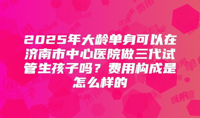 2025年大龄单身可以在济南市中心医院做三代试管生孩子吗？费用构成是怎么样的
