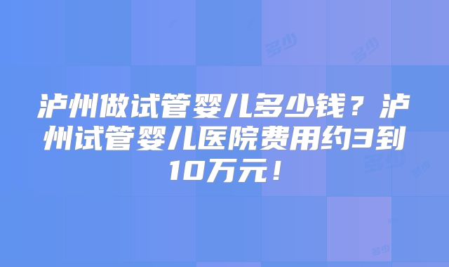 泸州做试管婴儿多少钱？泸州试管婴儿医院费用约3到10万元！