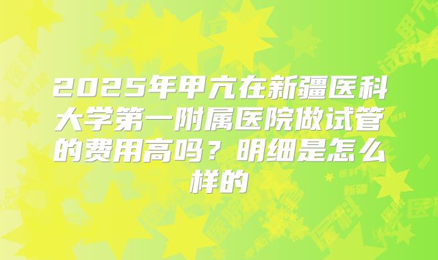 2025年甲亢在新疆医科大学第一附属医院做试管的费用高吗?明细是怎么样的