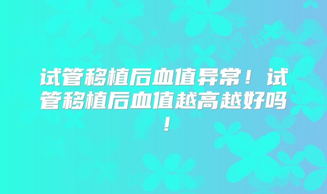 试管移植后血值异常！试管移植后血值越高越好吗！