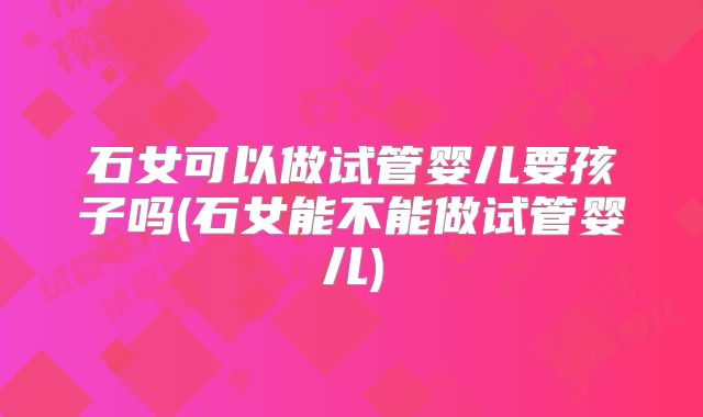 石女可以做试管婴儿要孩子吗(石女能不能做试管婴儿)