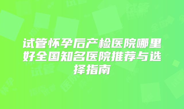 试管怀孕后产检医院哪里好全国知名医院推荐与选择指南