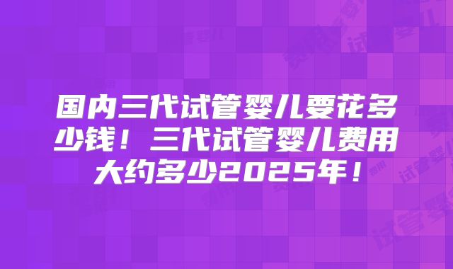 国内三代试管婴儿要花多少钱！三代试管婴儿费用大约多少2025年！