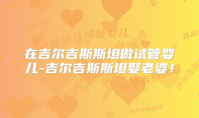 在吉尔吉斯斯坦做试管婴儿-吉尔吉斯斯坦娶老婆！