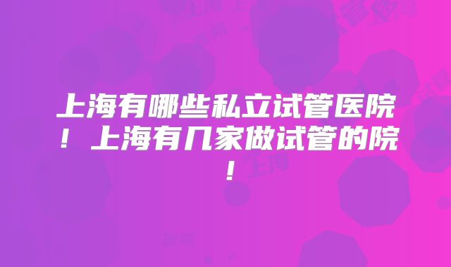 上海有哪些私立试管医院!上海有几家做试管的院!