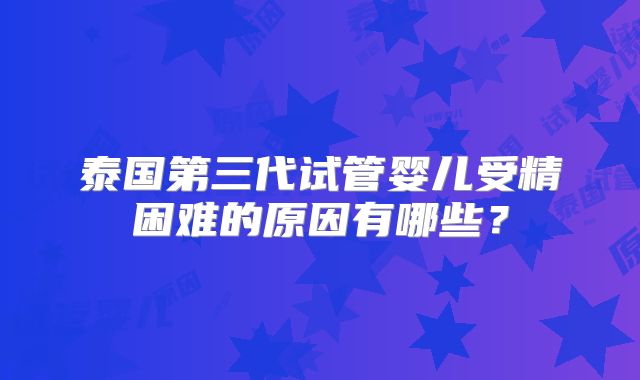 泰国第三代试管婴儿受精困难的原因有哪些？