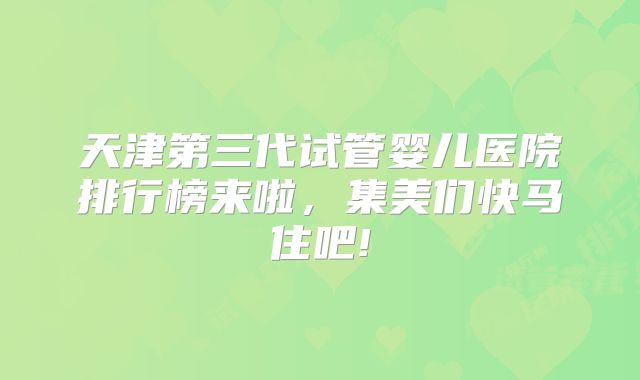天津第三代试管婴儿医院排行榜来啦，集美们快马住吧!