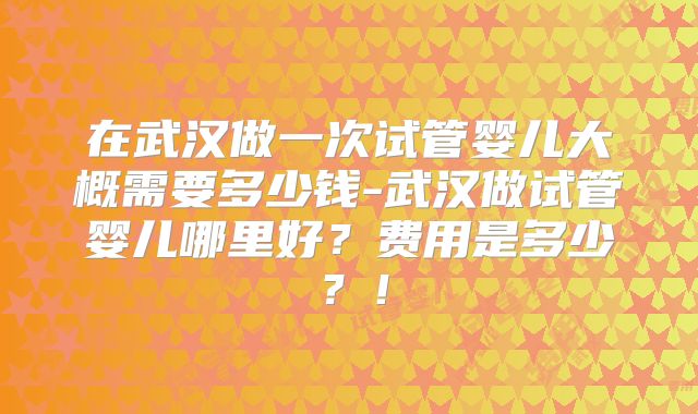 在武汉做一次试管婴儿大概需要多少钱-武汉做试管婴儿哪里好？费用是多少？！
