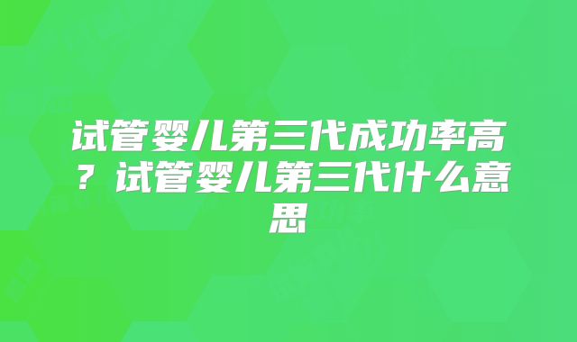 试管婴儿第三代成功率高？试管婴儿第三代什么意思