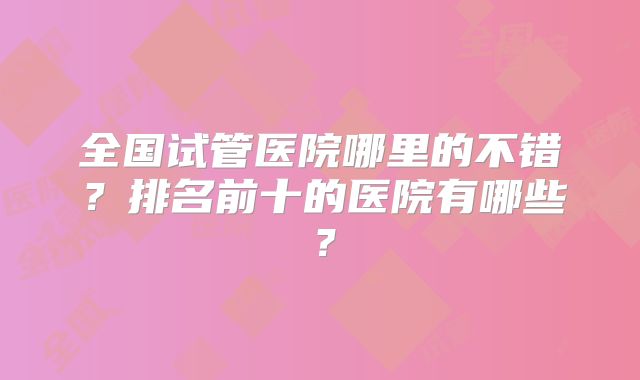 全国试管医院哪里的不错?排名前十的医院有哪些?