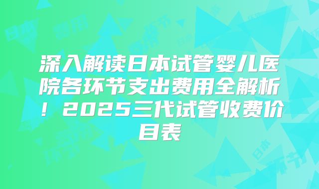 深入解读日本试管婴儿医院各环节支出费用全解析！2025三代试管收费价目表