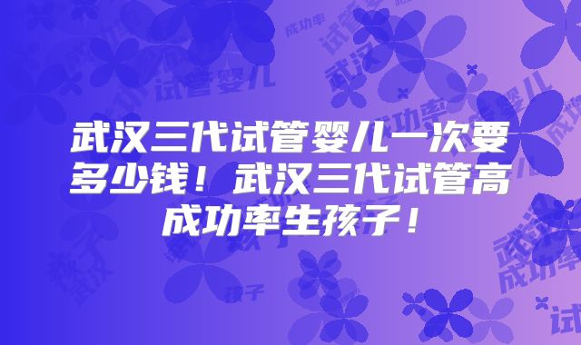 武汉三代试管婴儿一次要多少钱！武汉三代试管高成功率生孩子！