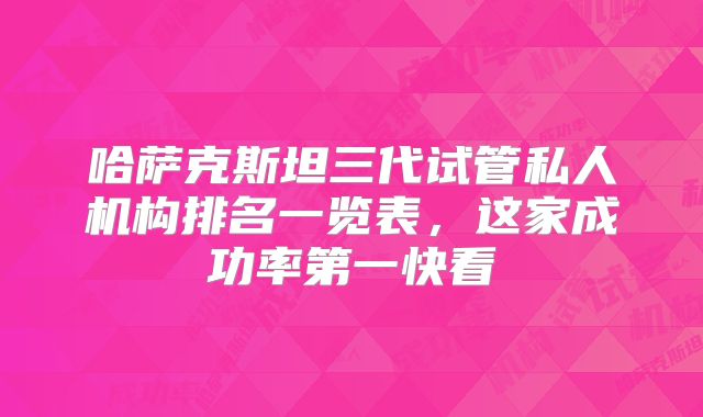 哈萨克斯坦三代试管私人机构排名一览表，这家成功率第一快看