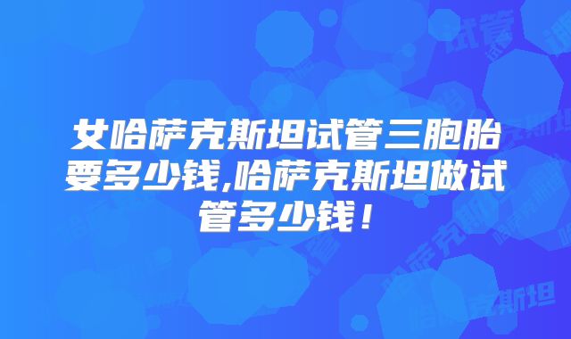女哈萨克斯坦试管三胞胎要多少钱,哈萨克斯坦做试管多少钱！