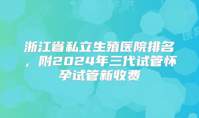 浙江省私立生殖医院排名，附2024年三代试管怀孕试管新收费