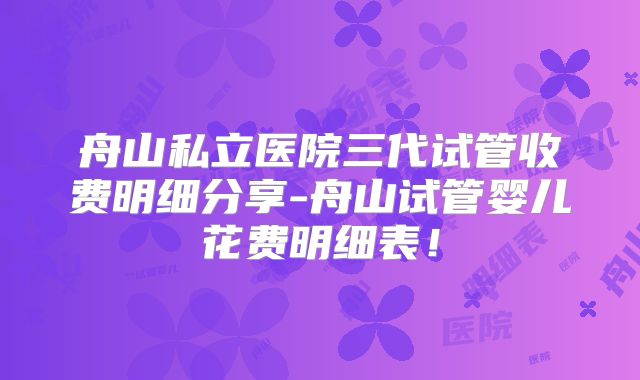 舟山私立医院三代试管收费明细分享-舟山试管婴儿花费明细表！