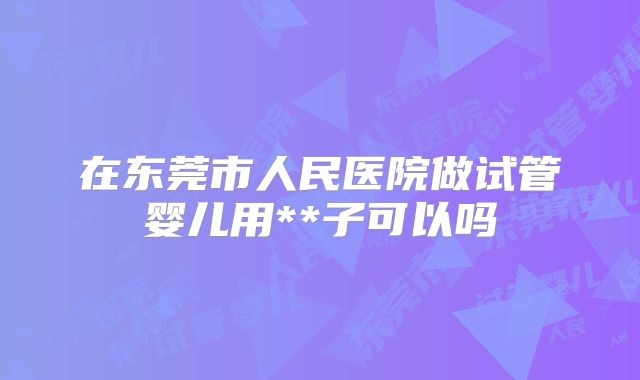 在东莞市人民医院做试管婴儿用**子可以吗