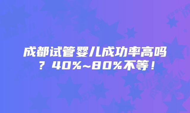 成都试管婴儿成功率高吗?40%~80%不等!