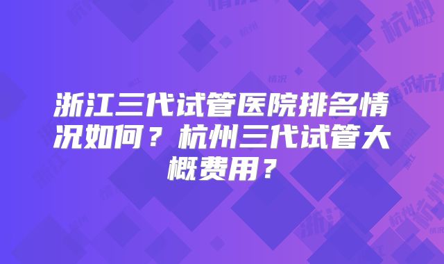 浙江三代试管医院排名情况如何？杭州三代试管大概费用？