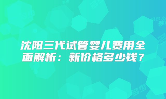 沈阳三代试管婴儿费用全面解析：新价格多少钱？