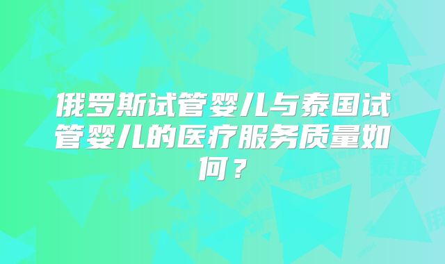 俄罗斯试管婴儿与泰国试管婴儿的医疗服务质量如何？