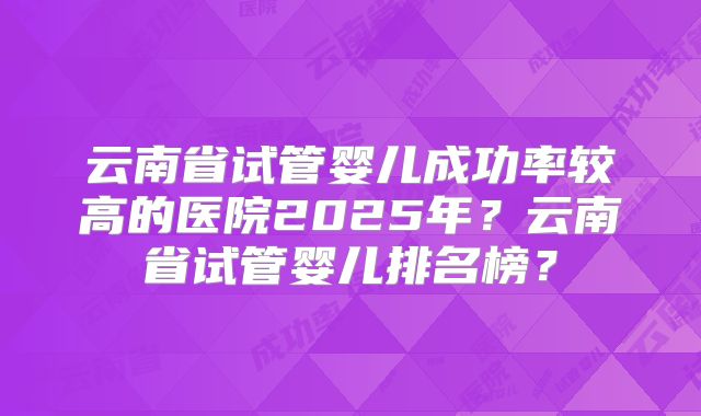 云南省试管婴儿成功率较高的医院2025年？云南省试管婴儿排名榜？